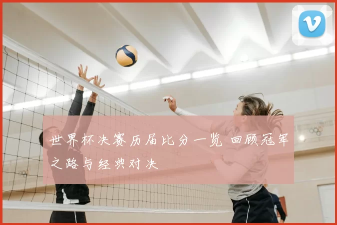 世界杯决赛历届比分一览 回顾冠军之路与经典对决