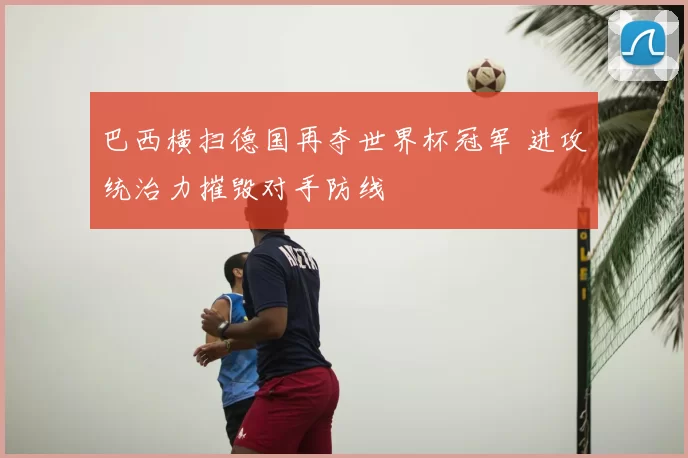 巴西横扫德国再夺世界杯冠军 进攻统治力摧毁对手防线