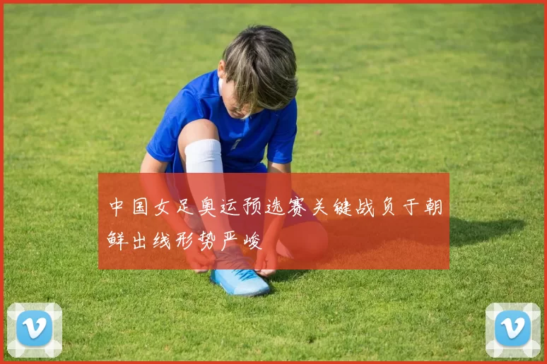 中国女足奥运预选赛关键战负于朝鲜出线形势严峻