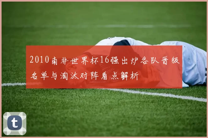 2010南非世界杯16强出炉各队晋级名单与淘汰对阵看点解析