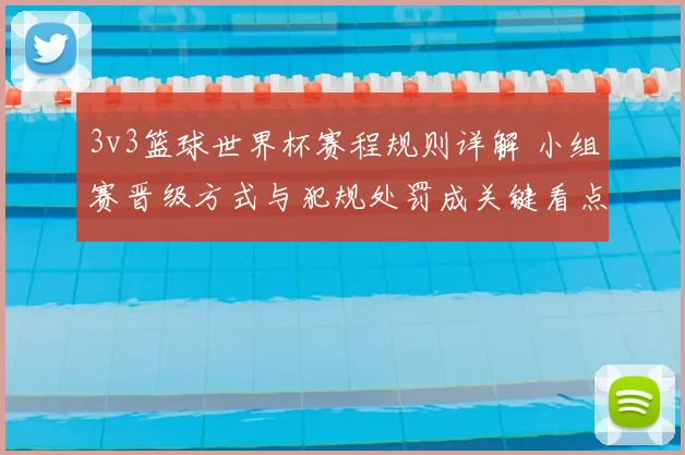 3v3篮球世界杯赛程规则详解 小组赛晋级方式与犯规处罚成关键看点
