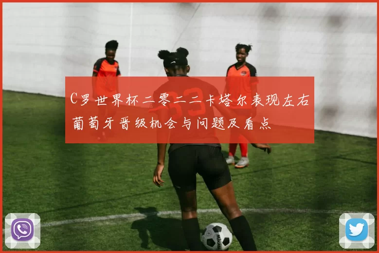 C罗世界杯二零二二卡塔尔表现左右葡萄牙晋级机会与问题及看点