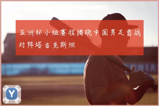 亚洲杯小组赛程揭晓中国男足首战对阵塔吉克斯坦