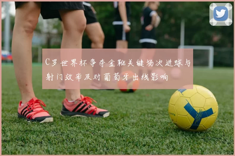 C罗世界杯争夺金靴关键场次进球与射门效率及对葡萄牙出线影响