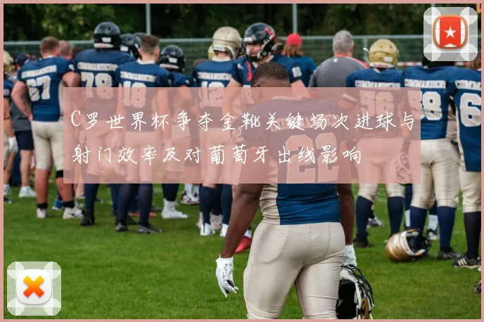 C罗世界杯争夺金靴关键场次进球与射门效率及对葡萄牙出线影响