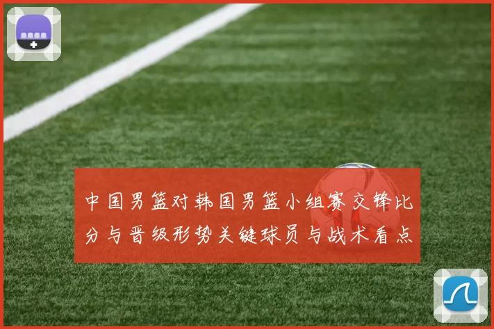中国男篮对韩国男篮小组赛交锋比分与晋级形势关键球员与战术看点