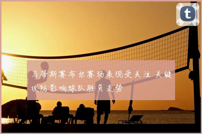 马蒂斯赛布尔赛场表现受关注 关键攻防影响球队胜负走势