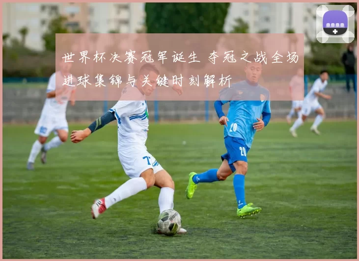 世界杯决赛冠军诞生 夺冠之战全场进球集锦与关键时刻解析