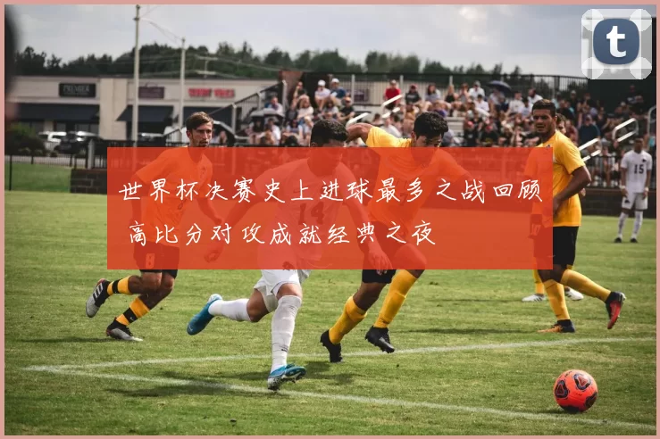 世界杯决赛史上进球最多之战回顾 高比分对攻成就经典之夜