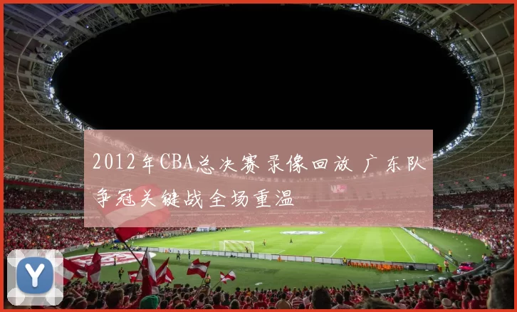 2012年CBA总决赛录像回放 广东队争冠关键战全场重温
