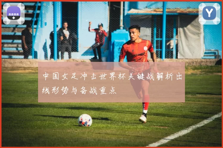 中国女足冲击世界杯关键战解析出线形势与备战重点
