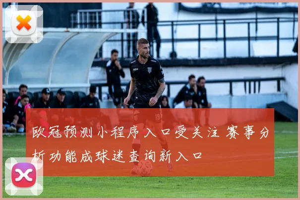 欧冠预测小程序入口受关注 赛事分析功能成球迷查询新入口