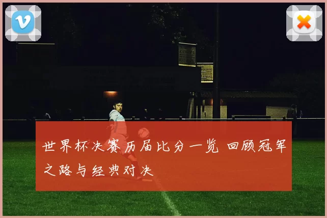 世界杯决赛历届比分一览 回顾冠军之路与经典对决