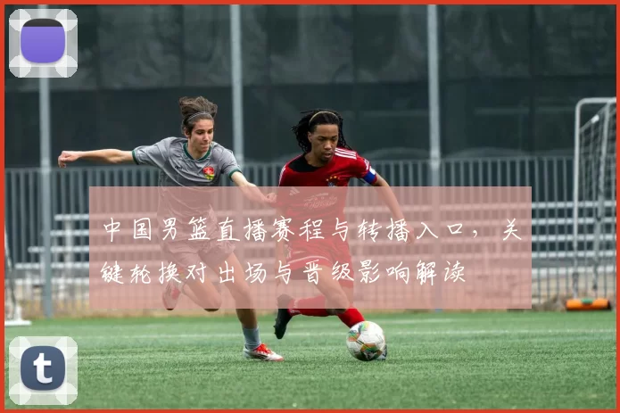 中国男篮直播赛程与转播入口，关键轮换对出场与晋级影响解读