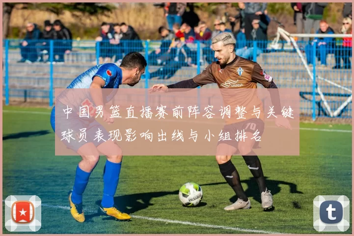 中国男篮直播赛前阵容调整与关键球员表现影响出线与小组排名