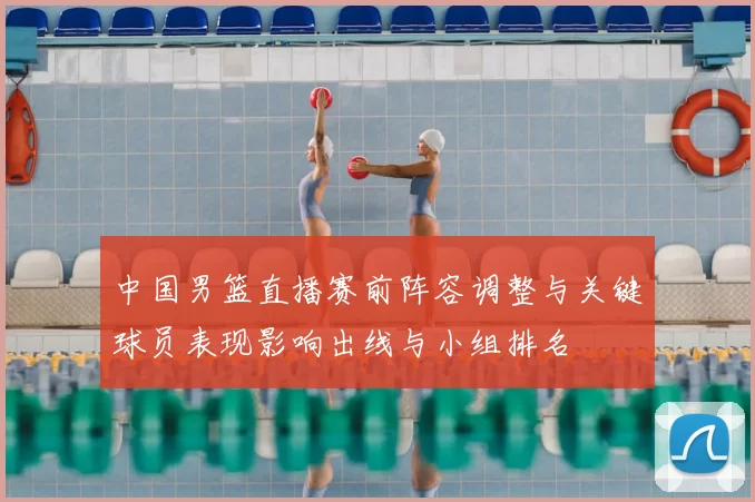 中国男篮直播赛前阵容调整与关键球员表现影响出线与小组排名