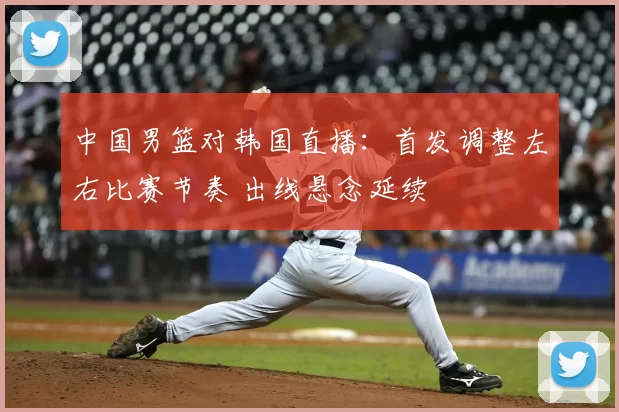 中国男篮对韩国直播：首发调整左右比赛节奏 出线悬念延续