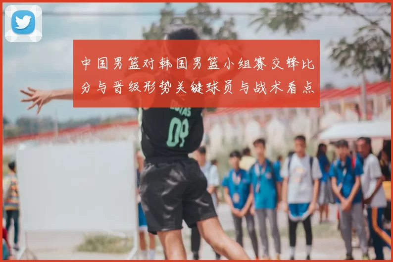 中国男篮对韩国男篮小组赛交锋比分与晋级形势关键球员与战术看点