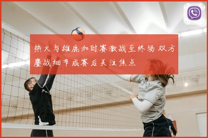 热火与雄鹿加时赛激战至终场 双方鏖战细节成赛后关注焦点