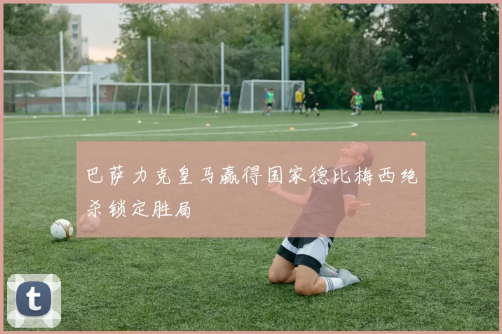 巴萨力克皇马赢得国家德比梅西绝杀锁定胜局