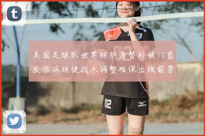 美国足球队世界杯热身替补破门首发伤病迫使战术调整难保出线前景受考验