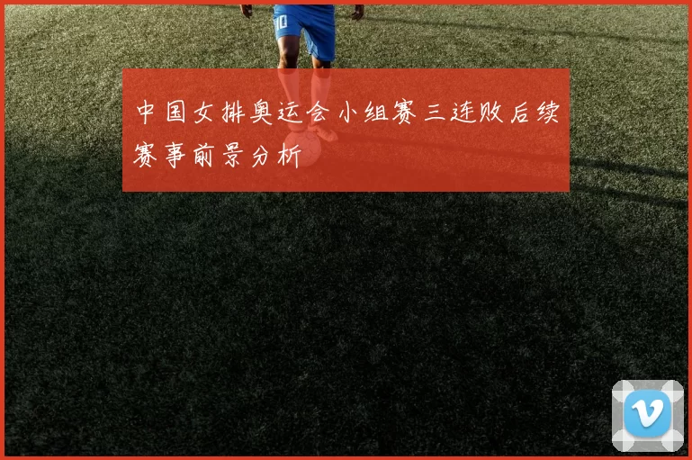 中国女排奥运会小组赛三连败后续赛事前景分析