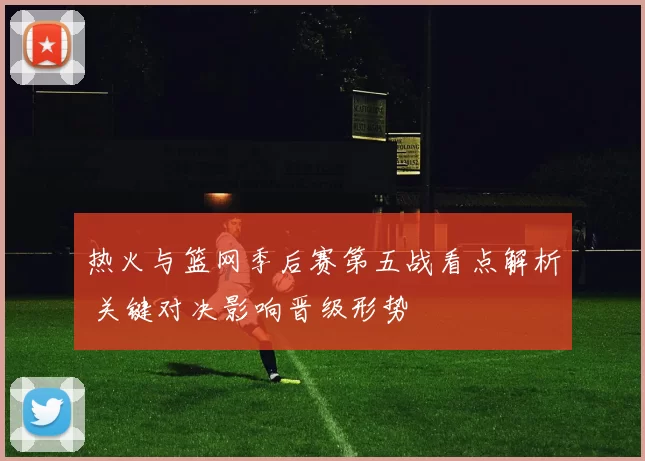 热火与篮网季后赛第五战看点解析 关键对决影响晋级形势