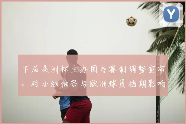 下届美洲杯主办国与赛制调整宣布，对小组抽签与欧洲球员档期影响解读