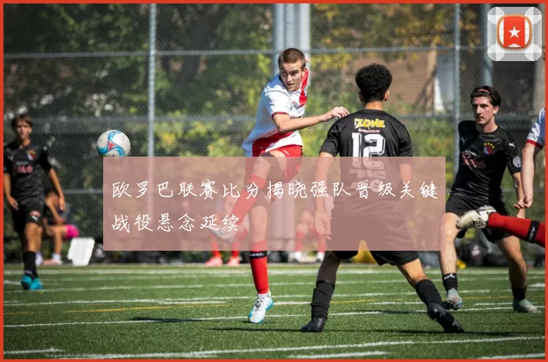 欧罗巴联赛比分揭晓强队晋级关键战役悬念延续