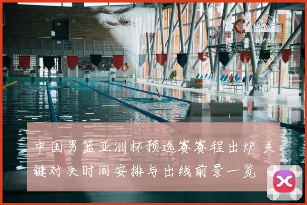 中国男篮亚洲杯预选赛赛程出炉 关键对决时间安排与出线前景一览