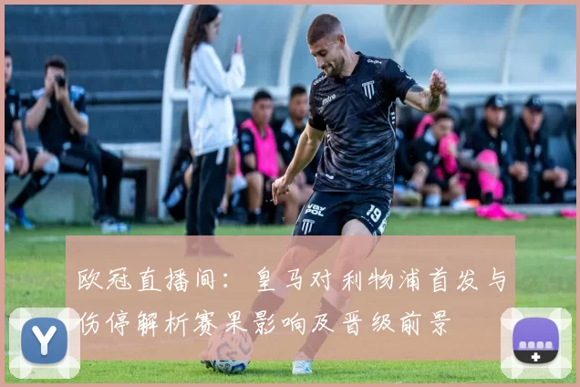 欧冠直播间：皇马对利物浦首发与伤停解析赛果影响及晋级前景