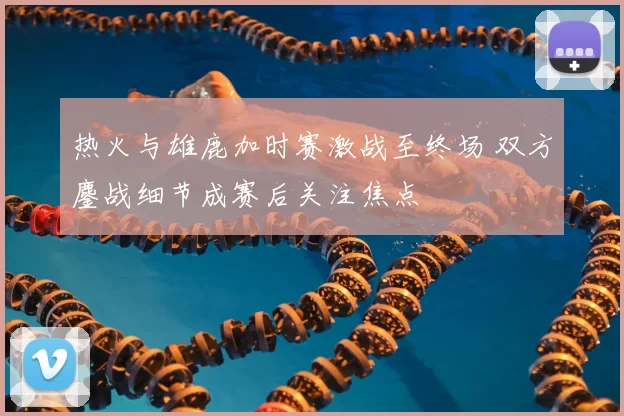 热火与雄鹿加时赛激战至终场 双方鏖战细节成赛后关注焦点