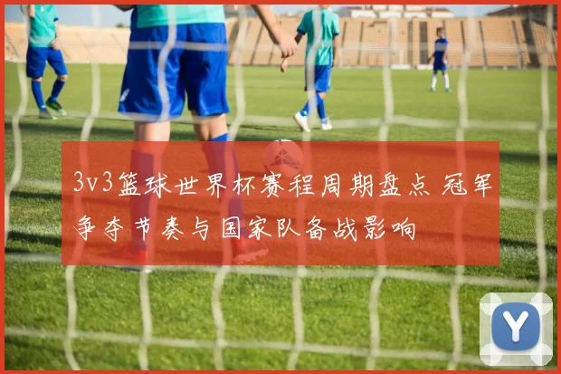 3v3篮球世界杯赛程周期盘点 冠军争夺节奏与国家队备战影响