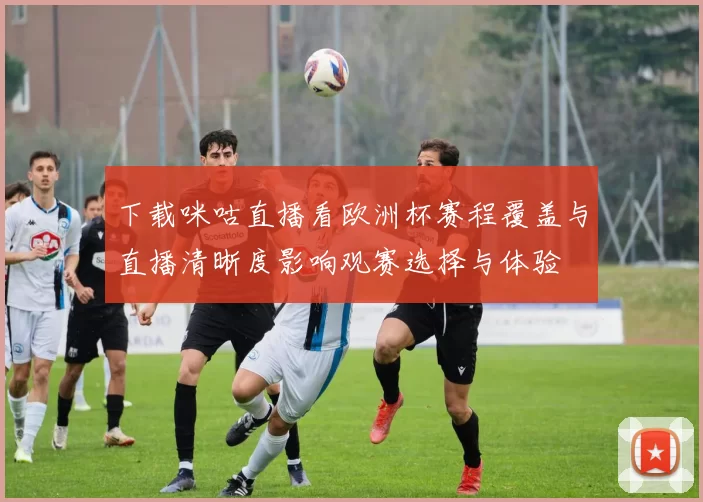 下载咪咕直播看欧洲杯赛程覆盖与直播清晰度影响观赛选择与体验