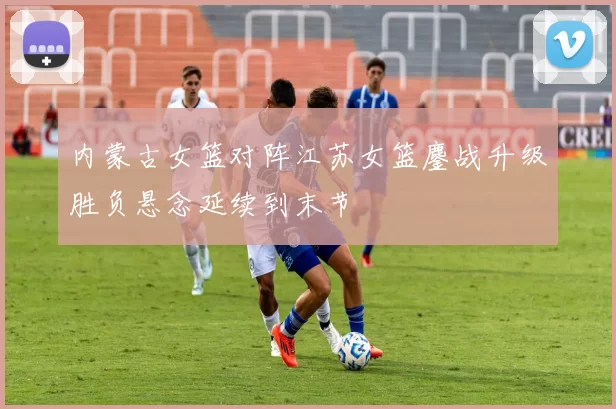 内蒙古女篮对阵江苏女篮鏖战升级胜负悬念延续到末节