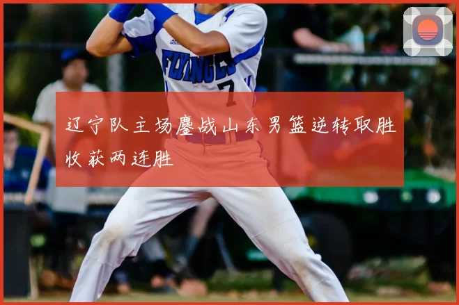 辽宁队主场鏖战山东男篮逆转取胜收获两连胜